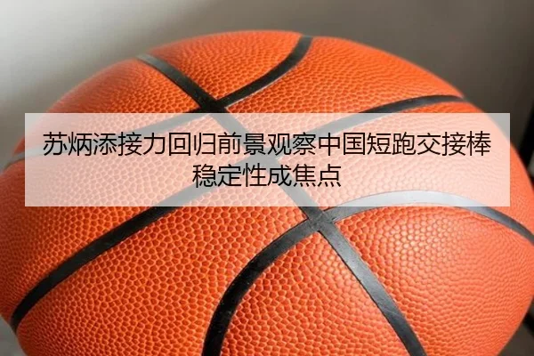 苏炳添接力回归前景观察中国短跑交接棒稳定性成焦点